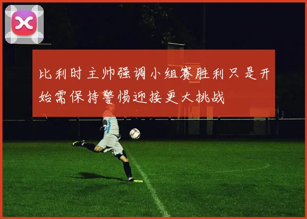 比利时主帅强调小组赛胜利只是开始需保持警惕迎接更大挑战