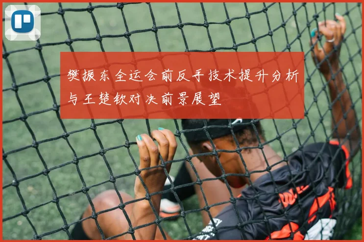 樊振东全运会前反手技术提升分析与王楚钦对决前景展望