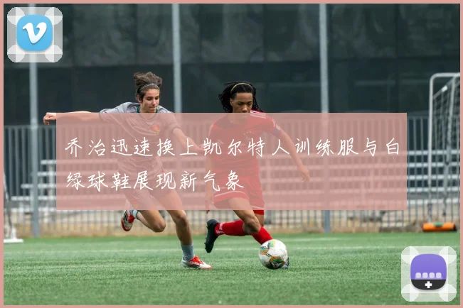 乔治迅速换上凯尔特人训练服与白绿球鞋展现新气象