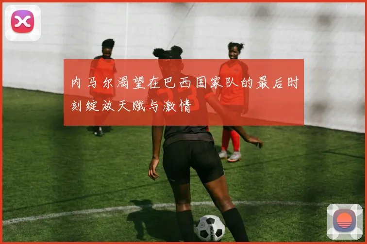 内马尔渴望在巴西国家队的最后时刻绽放天赋与激情