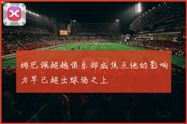 姆巴佩超越俱乐部成焦点他的影响力早已超出球场之上
