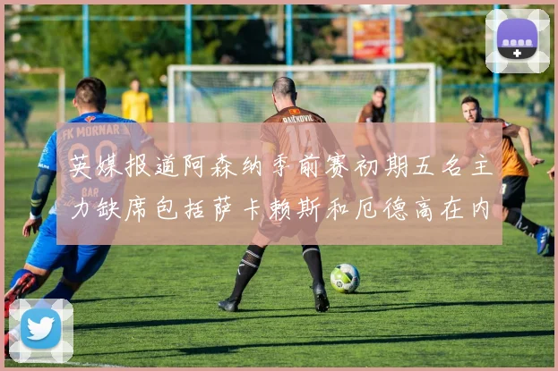 英媒报道阿森纳季前赛初期五名主力缺席包括萨卡赖斯和厄德高在内
