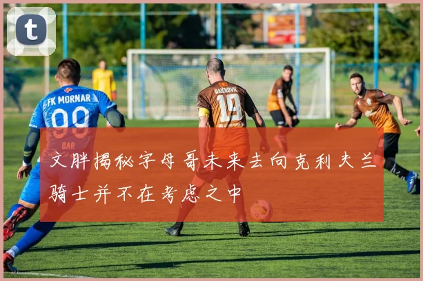文胖揭秘字母哥未来去向克利夫兰骑士并不在考虑之中