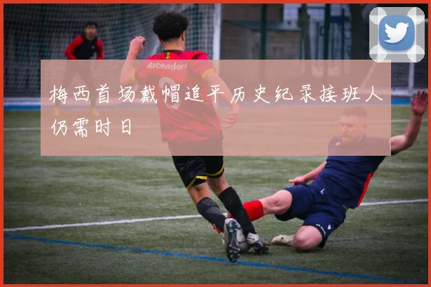 梅西首场戴帽追平历史纪录接班人仍需时日