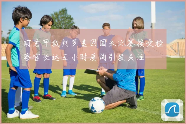 前意甲裁判罗基因国米比赛接受检察官长达五小时质询引发关注