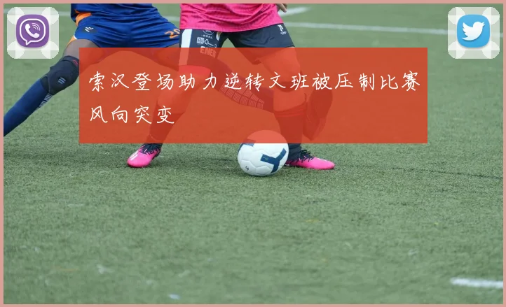 索汉登场助力逆转文班被压制比赛风向突变