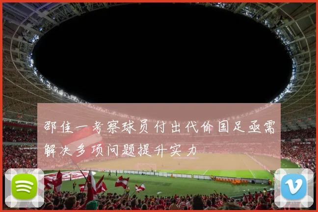 邵佳一考察球员付出代价国足亟需解决多项问题提升实力