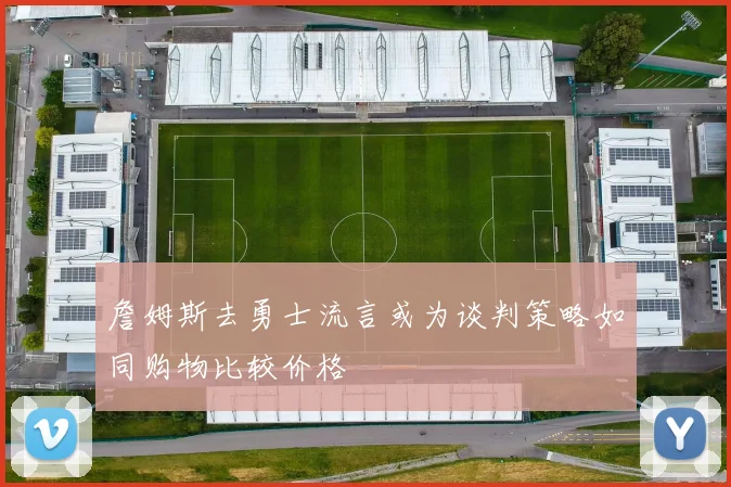詹姆斯去勇士流言或为谈判策略如同购物比较价格