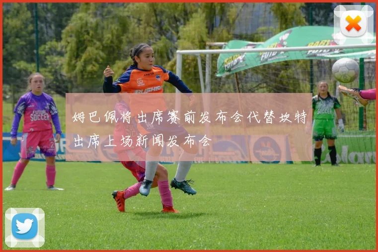 姆巴佩将出席赛前发布会代替坎特出席上场新闻发布会