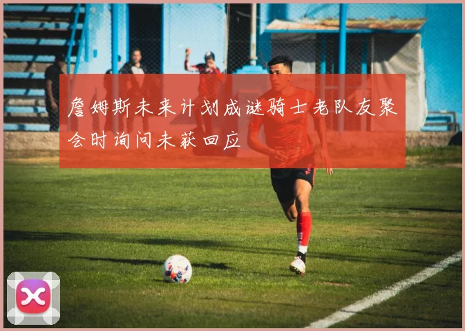 詹姆斯未来计划成谜骑士老队友聚会时询问未获回应