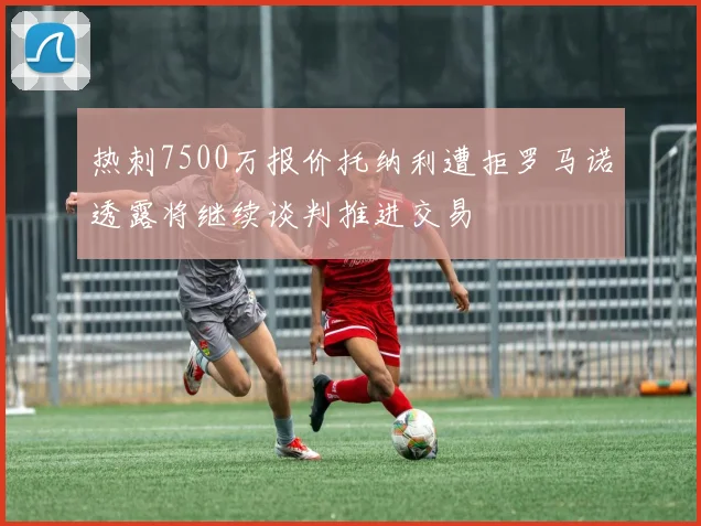 热刺7500万报价托纳利遭拒罗马诺透露将继续谈判推进交易