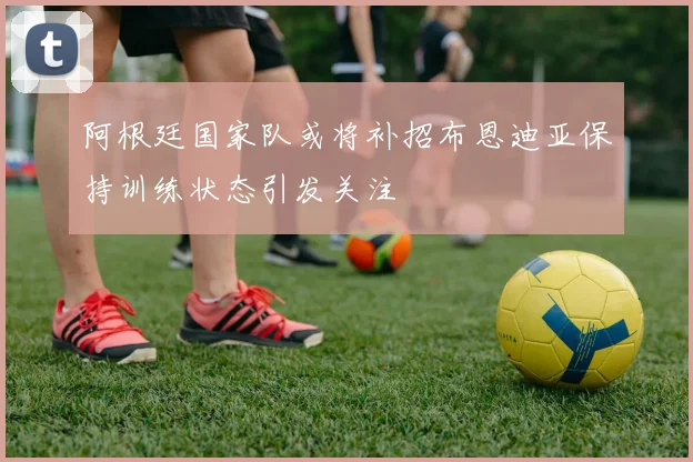 阿根廷国家队或将补招布恩迪亚保持训练状态引发关注