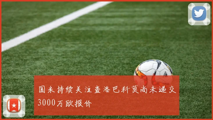 国米持续关注查洛巴科莫尚未递交3000万欧报价
