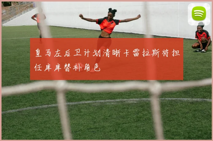 皇马左后卫计划清晰卡雷拉斯将担任库库替补角色