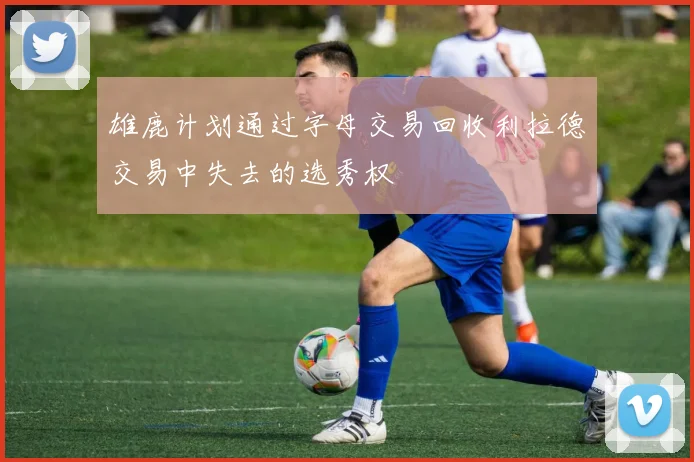 雄鹿计划通过字母交易回收利拉德交易中失去的选秀权