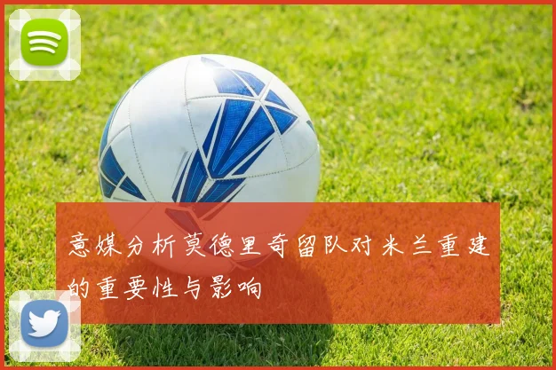 意媒分析莫德里奇留队对米兰重建的重要性与影响