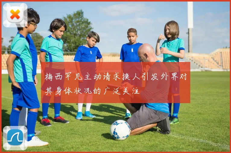 梅西罕见主动请求换人引发外界对其身体状况的广泛关注