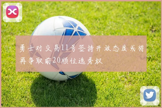 勇士对交易11号签持开放态度或将再争取前20顺位选秀权
