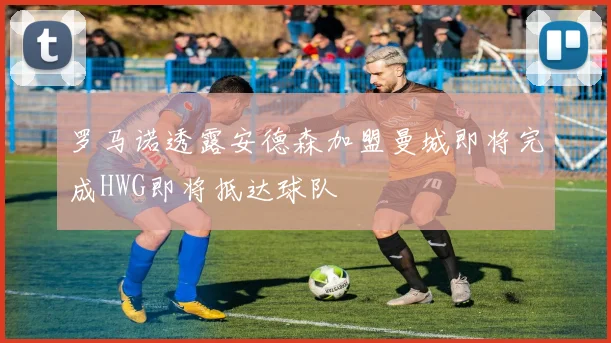 罗马诺透露安德森加盟曼城即将完成HWG即将抵达球队