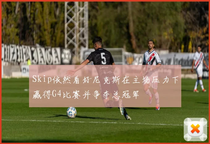 Skip依然看好尼克斯在主场压力下赢得G4比赛并争夺总冠军