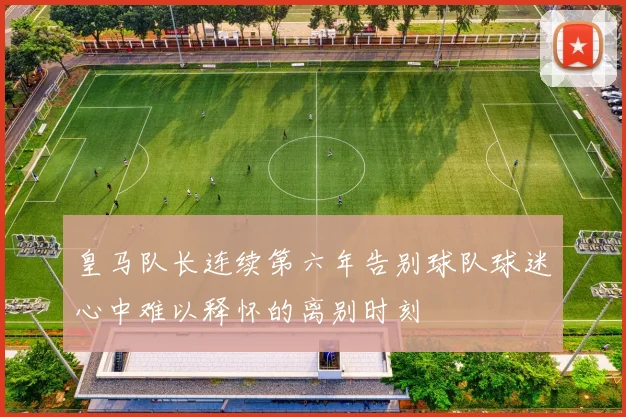 皇马队长连续第六年告别球队球迷心中难以释怀的离别时刻