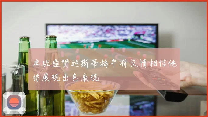 库班盛赞达斯蒂梅早有交情相信他将展现出色表现