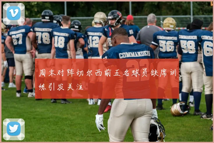 周末对阵切尔西前五名球员缺席训练引发关注