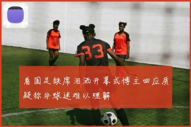 看国足缺席泪洒开幕式博主回应质疑称非球迷难以理解