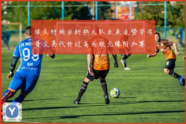 埃文特纳分析热火队未来走势字母哥交易代价过高或致无缘附加赛