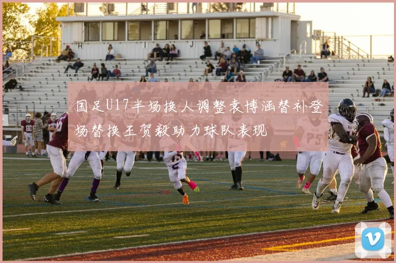 国足U17半场换人调整袁博涵替补登场替换王贺毅助力球队表现