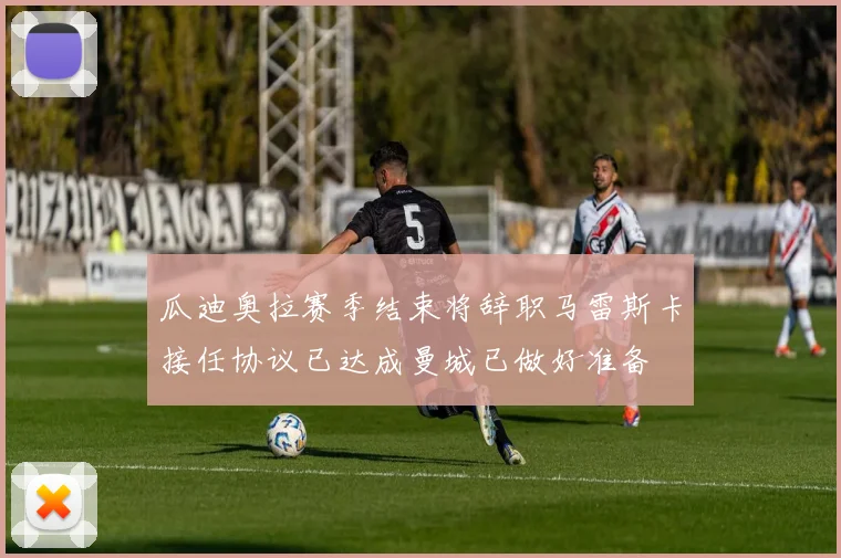 瓜迪奥拉赛季结束将辞职马雷斯卡接任协议已达成曼城已做好准备